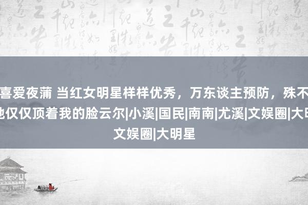 喜爱夜蒲 当红女明星样样优秀，万东谈主预防，殊不知她仅仅顶着我的脸云尔|小溪|国民|南南|尤溪|文娱圈|大明星