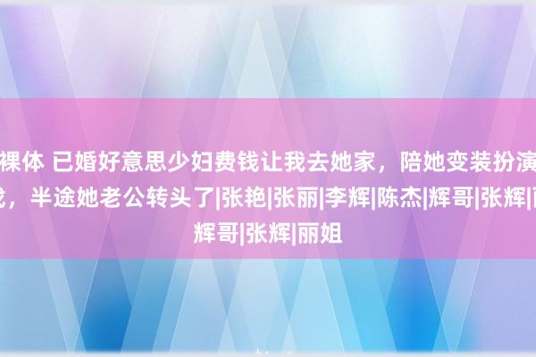 裸体 已婚好意思少妇费钱让我去她家，陪她变装扮演游戏，半途她老公转头了|张艳|张丽|李辉|陈杰|辉哥|张辉|丽姐