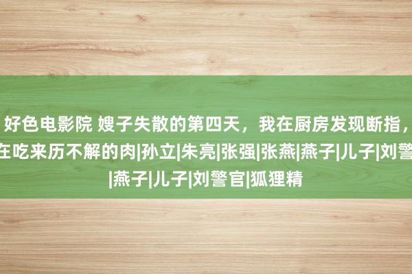 好色电影院 嫂子失散的第四天，我在厨房发现断指，而老大正在吃来历不解的肉|孙立|朱亮|张强|张燕|燕子|儿子|刘警官|狐狸精