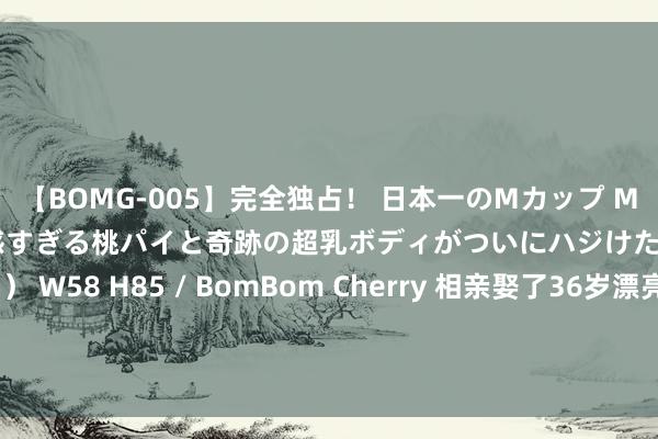 【BOMG-005】完全独占！ 日本一のMカップ MOMO！ 限界突破！ 敏感すぎる桃パイと奇跡の超乳ボディがついにハジけた！ 19才 B106（M65） W58 H85 / BomBom Cherry 相亲娶了36岁漂亮剩女，新婚夜须眉咋舌不已：原来她是这种东谈主|张伟|陆雯|万彩礼|婚配生存|情谊生存