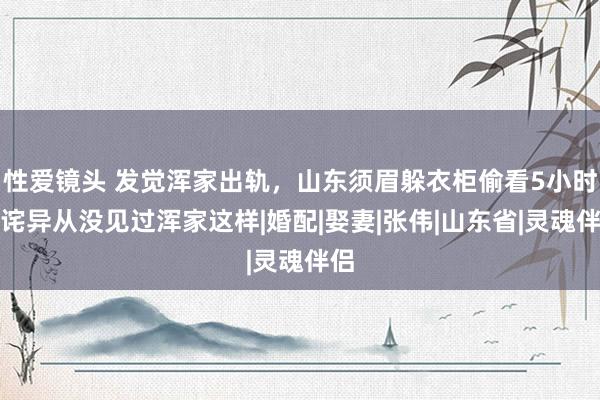 性爱镜头 发觉浑家出轨，山东须眉躲衣柜偷看5小时，诧异从没见过浑家这样|婚配|娶妻|张伟|山东省|灵魂伴侣