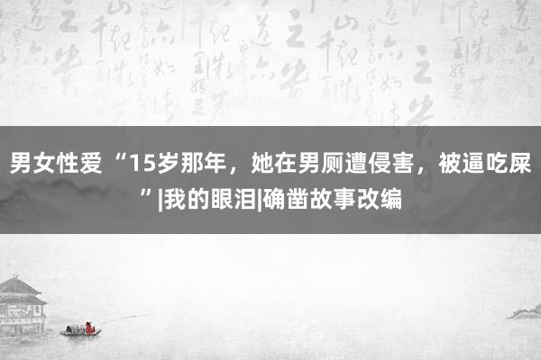 男女性爱 “15岁那年，她在男厕遭侵害，被逼吃屎”|我的眼泪|确凿故事改编