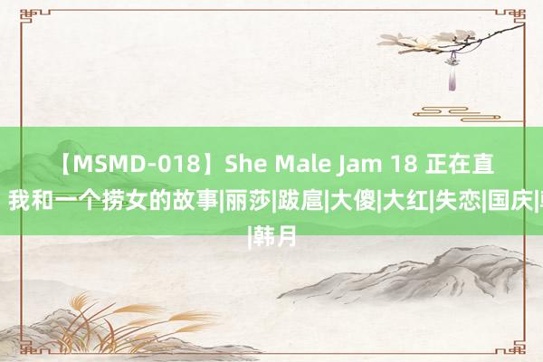 【MSMD-018】She Male Jam 18 正在直播，我和一个捞女的故事|丽莎|跋扈|大傻|大红|失恋|国庆|韩月