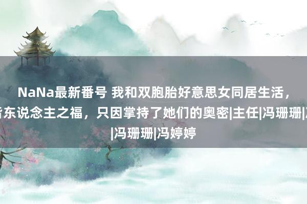 NaNa最新番号 我和双胞胎好意思女同居生活，享受皆东说念主之福，只因掌持了她们的奥密|主任|冯珊珊|冯婷婷