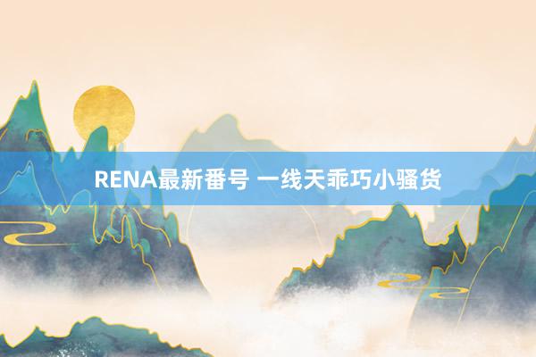 RENA最新番号 一线天乖巧小骚货