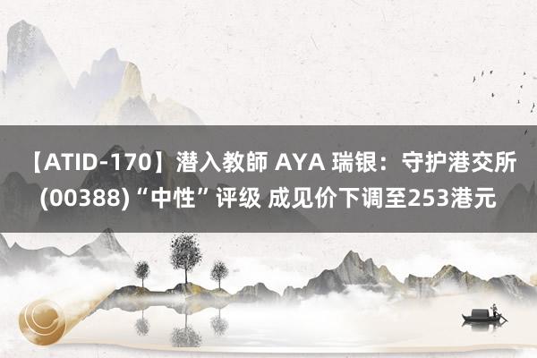 【ATID-170】潜入教師 AYA 瑞银：守护港交所(00388)“中性”评级 成见价下调至253港元