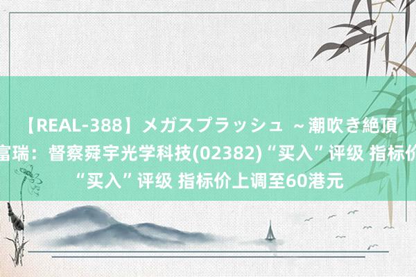 【REAL-388】メガスプラッシュ ～潮吹き絶頂スペシャル～ 富瑞：督察舜宇光学科技(02382)“买入”评级 指标价上调至60港元