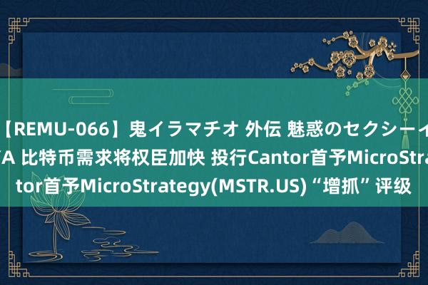【REMU-066】鬼イラマチオ 外伝 魅惑のセクシーイラマチオ 芸能人AYA 比特币需求将权臣加快 投行Cantor首予MicroStrategy(MSTR.US)“增抓”评级
