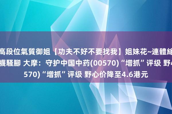 高段位氣質御姐【功夫不好不要找我】姐妹花~連體絲襪~大奶晃動~絲襪騷腳 大摩：守护中国中药(00570)“增抓”评级 野心价降至4.6港元