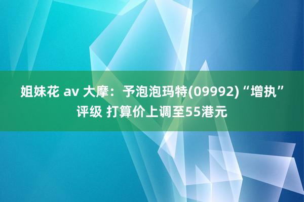 姐妹花 av 大摩：予泡泡玛特(09992)“增执”评级 打算价上调至55港元