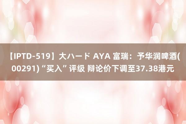 【IPTD-519】大ハード AYA 富瑞：予华润啤酒(00291)“买入”评级 辩论价下调至37.38港元