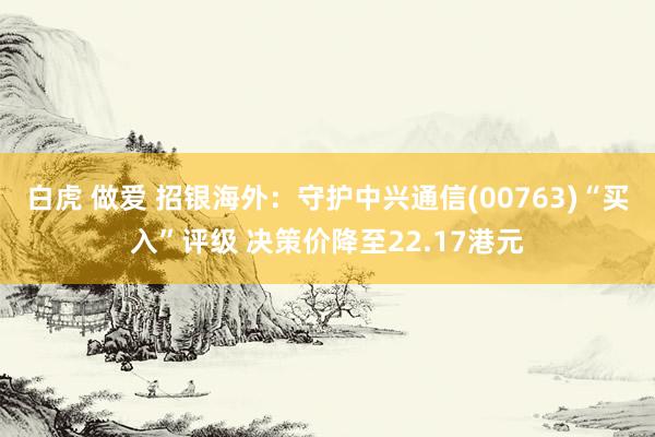 白虎 做爱 招银海外：守护中兴通信(00763)“买入”评级 决策价降至22.17港元