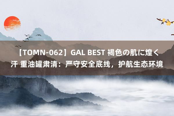 【TOMN-062】GAL BEST 褐色の肌に煌く汗 重油罐肃清：严守安全底线，护航生态环境