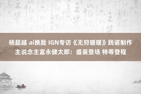 杨超越 ai换脸 IGN专访《无穷暖暖》践诺制作主说念主富永健太郎：盛装登场 特等登程