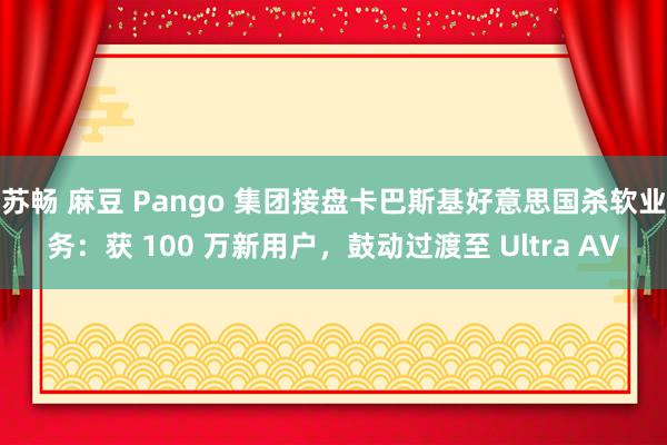 苏畅 麻豆 Pango 集团接盘卡巴斯基好意思国杀软业务：获 100 万新用户，鼓动过渡至 Ultra AV