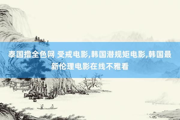 泰国撸全色网 受戒电影，韩国潜规矩电影，韩国最新伦理电影在线不雅看