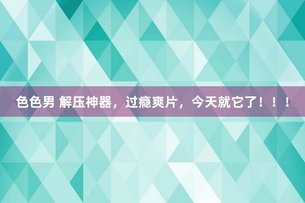 色色男 解压神器，过瘾爽片，今天就它了！！！