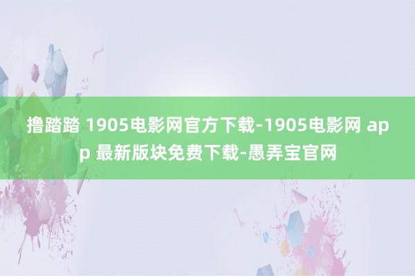 撸踏踏 1905电影网官方下载-1905电影网 app 最新版块免费下载-愚弄宝官网