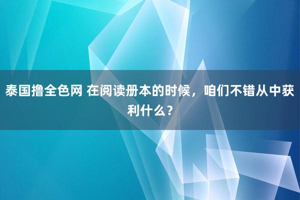 泰国撸全色网 在阅读册本的时候，咱们不错从中获利什么？