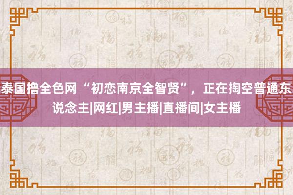 泰国撸全色网 “初恋南京全智贤”，正在掏空普通东说念主|网红|男主播|直播间|女主播