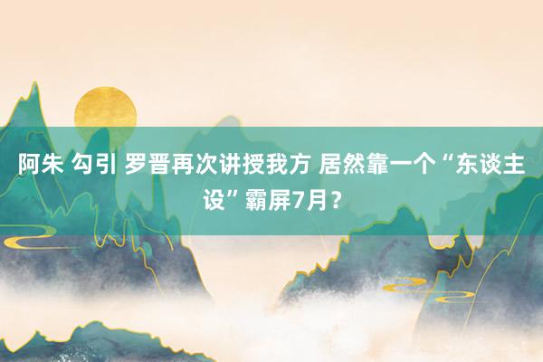 阿朱 勾引 罗晋再次讲授我方 居然靠一个“东谈主设”霸屏7月？