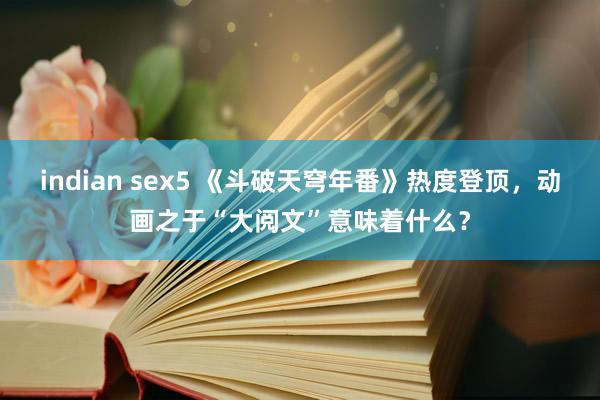 indian sex5 《斗破天穹年番》热度登顶，动画之于“大阅文”意味着什么？