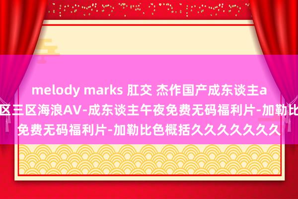 melody marks 肛交 杰作国产成东谈主av制服-无码少妇一区二区三区海浪AV-成东谈主午夜免费无码福利片-加勒比色概括久久久久久久久