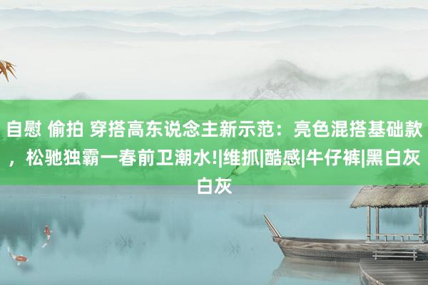 自慰 偷拍 穿搭高东说念主新示范：亮色混搭基础款，松驰独霸一春前卫潮水!|维抓|酷感|牛仔裤|黑白灰