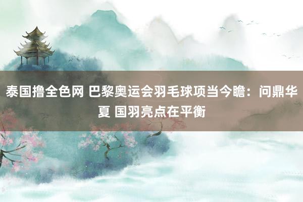 泰国撸全色网 巴黎奥运会羽毛球项当今瞻：问鼎华夏 国羽亮点在平衡