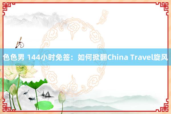 色色男 144小时免签：如何掀翻China Travel旋风