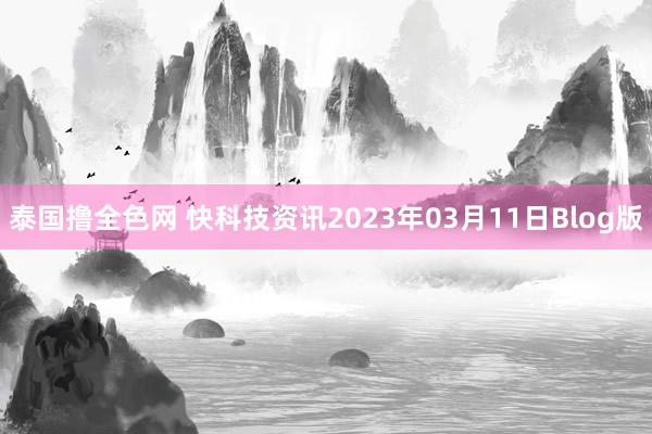 泰国撸全色网 快科技资讯2023年03月11日Blog版