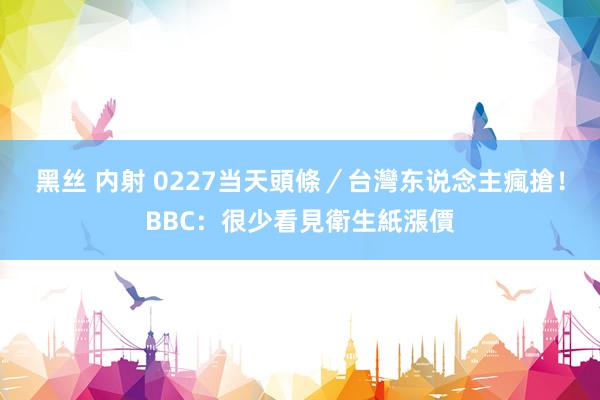 黑丝 内射 0227当天頭條／台灣东说念主瘋搶！BBC：很少看見衛生紙漲價