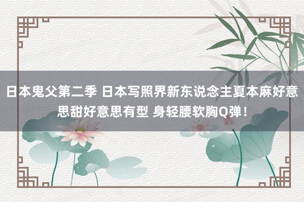 日本鬼父第二季 日本写照界新东说念主夏本麻好意思甜好意思有型 身轻腰软胸Q弹！