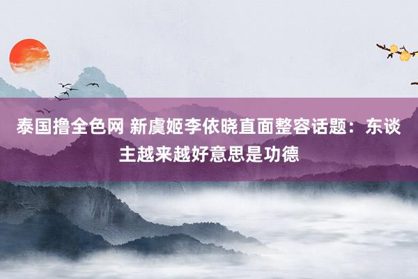 泰国撸全色网 新虞姬李依晓直面整容话题：东谈主越来越好意思是功德