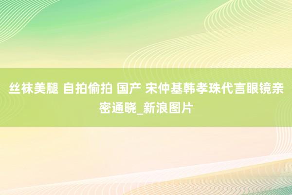 丝袜美腿 自拍偷拍 国产 宋仲基韩孝珠代言眼镜亲密通晓_新浪图片