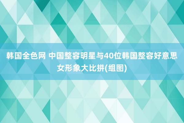 韩国全色网 中国整容明星与40位韩国整容好意思女形象大比拼(组图)