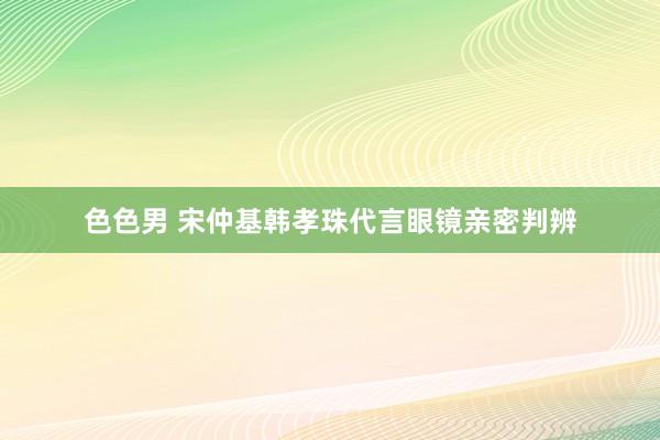 色色男 宋仲基韩孝珠代言眼镜亲密判辨