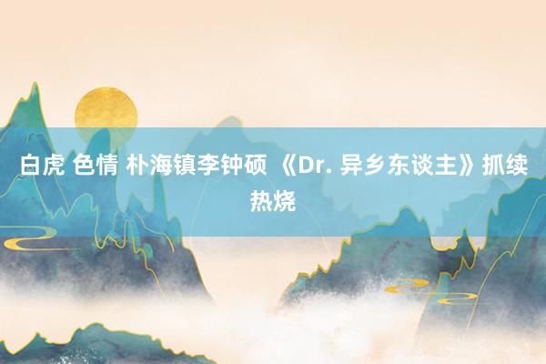 白虎 色情 朴海镇李钟硕 《Dr. 异乡东谈主》抓续热烧