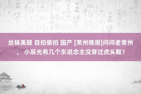 丝袜美腿 自拍偷拍 国产 [常州晚报]问问老常州， 小辰光有几个东说念主没穿过虎头鞋？