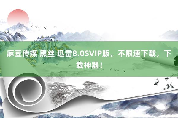 麻豆传媒 黑丝 迅雷8.0SVIP版，不限速下载，下载神器！