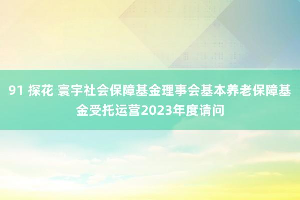 91 探花 寰宇社会保障基金理事会基本养老保障基金受托运营2023年度请问