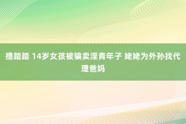 撸踏踏 14岁女孩被骗卖淫青年子 姥姥为外孙找代理爸妈