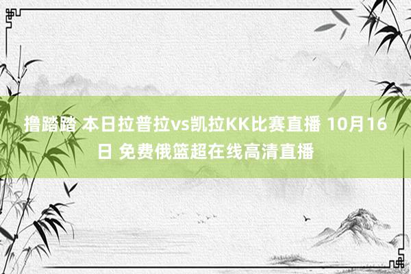 撸踏踏 本日拉普拉vs凯拉KK比赛直播 10月16日 免费俄篮超在线高清直播