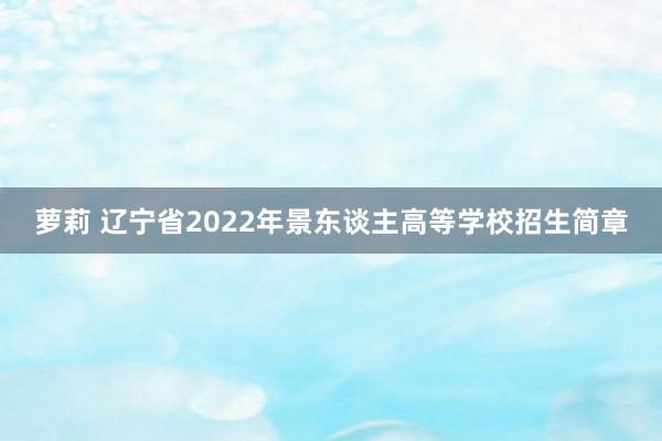 萝莉 辽宁省2022年景东谈主高等学校招生简章