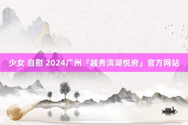 少女 自慰 2024广州『越秀滨湖悦府』官方网站