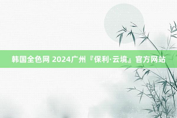 韩国全色网 2024广州『保利·云境』官方网站