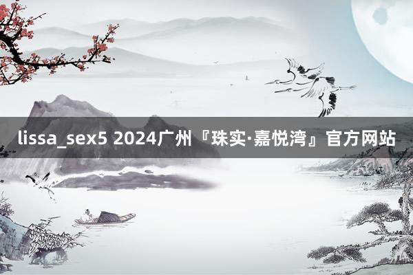 lissa_sex5 2024广州『珠实·嘉悦湾』官方网站