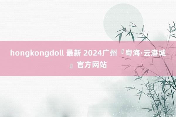 hongkongdoll 最新 2024广州『粤海·云港城』官方网站