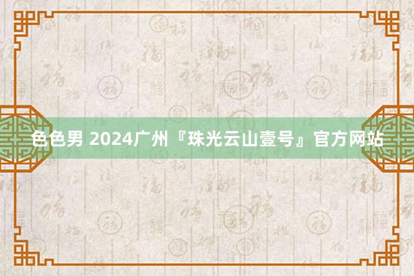 色色男 2024广州『珠光云山壹号』官方网站