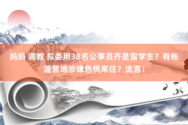 妈妈 调教 拟委用38名公事员齐是留学生？有帐篷营地涉嫌色情来往？流言！